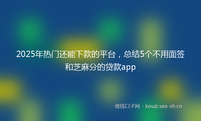 2025年热门还能下款的平台，总结5个不用面签和芝麻分的贷款app