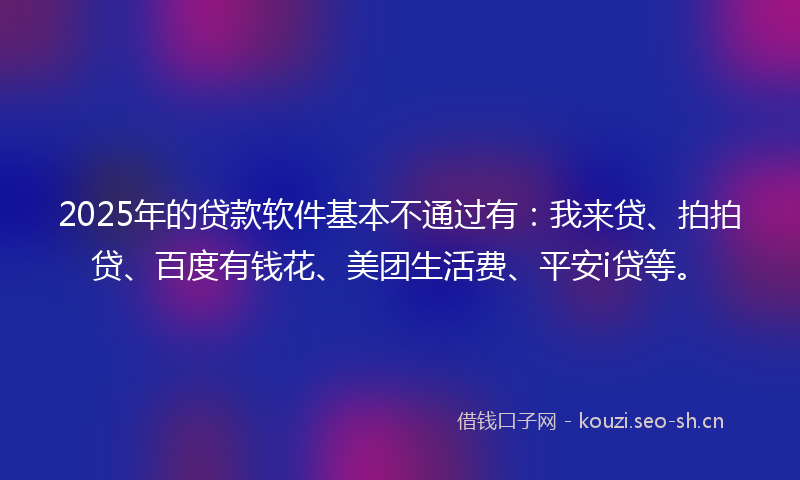 2025年的贷款软件基本不通过有：我来贷、拍拍贷、百度有钱花、美团生活费、平安i贷等。