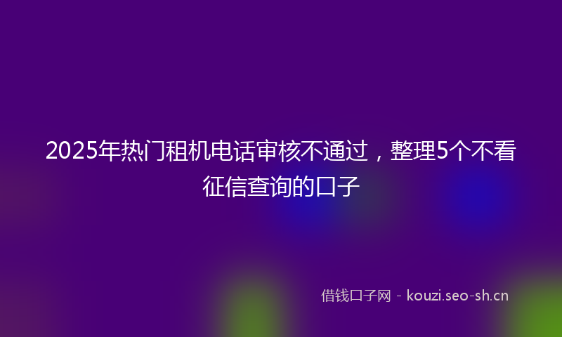 2025年热门租机电话审核不通过，整理5个不看征信查询的口子