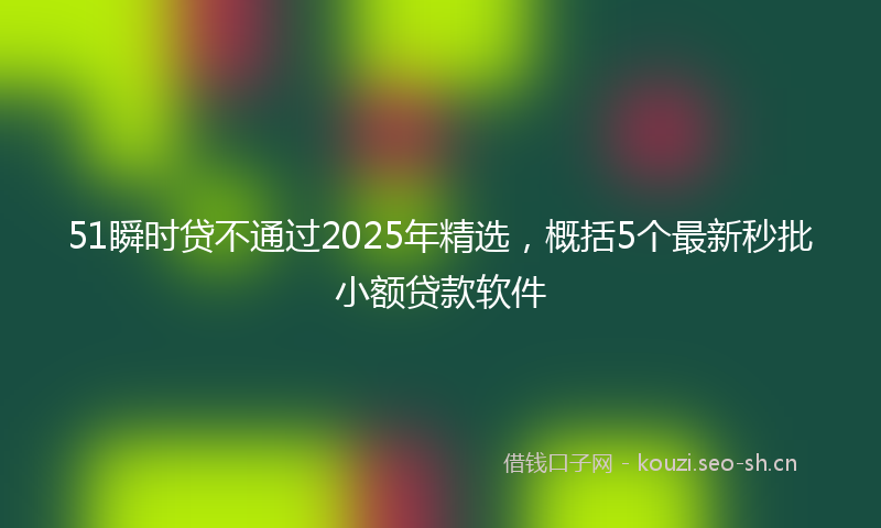 51瞬时贷不通过2025年精选，概括5个最新秒批小额贷款软件