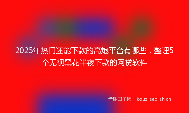 2025年热门还能下款的高炮平台有哪些，整理5个无视黑花半夜下款的网贷软件
