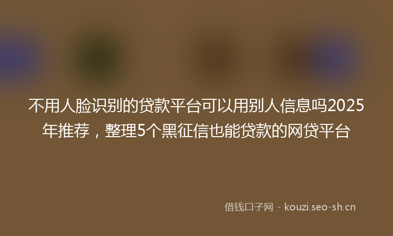 不用人脸识别的贷款平台可以用别人信息吗2025年推荐，整理5个黑征信也能贷款的网贷平台