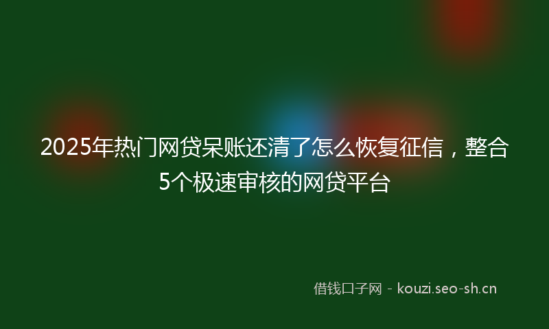2025年热门网贷呆账还清了怎么恢复征信，整合5个极速审核的网贷平台