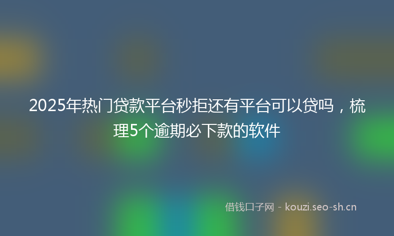 2025年热门贷款平台秒拒还有平台可以贷吗，梳理5个逾期必下款的软件