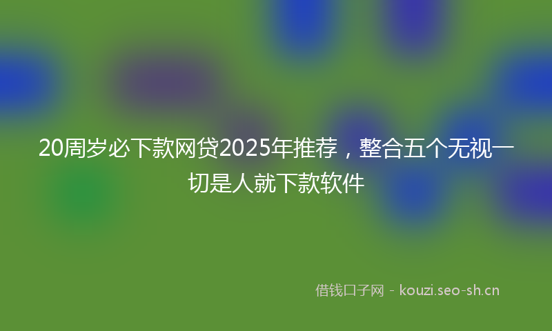20周岁必下款网贷2025年推荐，整合五个无视一切是人就下款软件