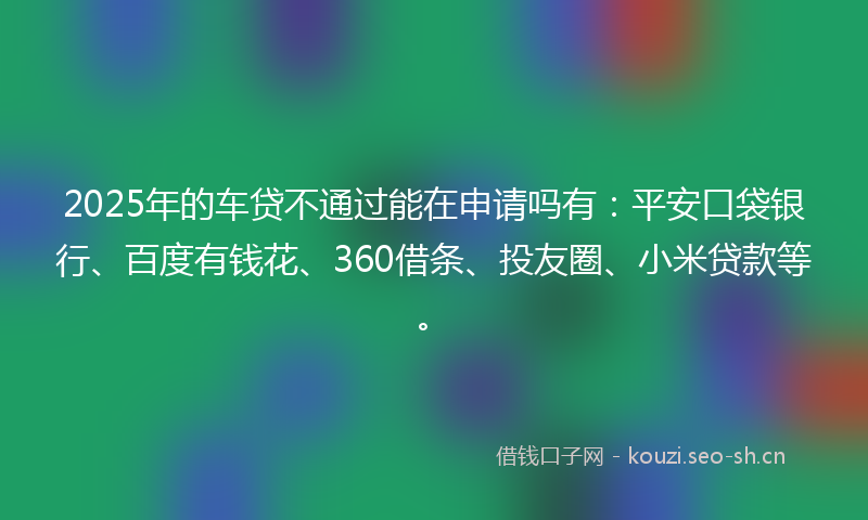 2025年的车贷不通过能在申请吗有：平安口袋银行、百度有钱花、360借条、投友圈、小米贷款等。
