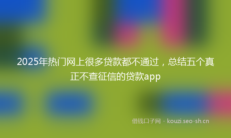 2025年热门网上很多贷款都不通过，总结五个真正不查征信的贷款app