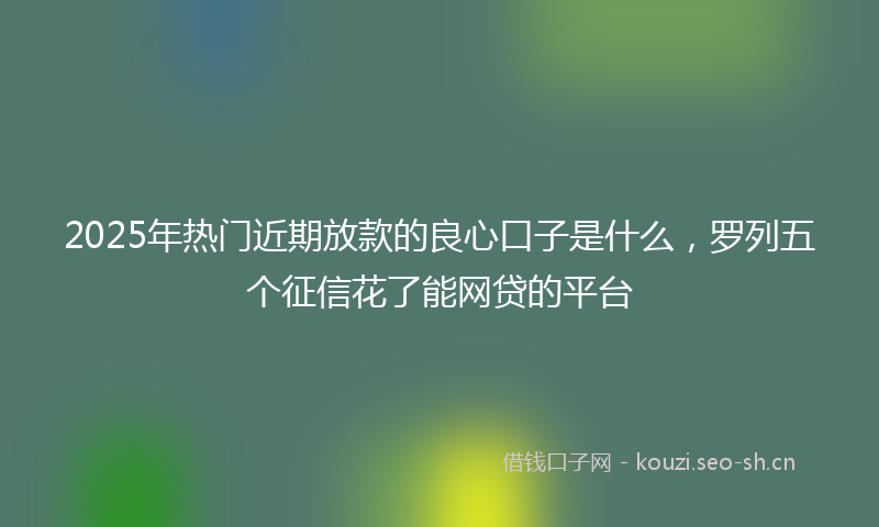 2025年热门近期放款的良心口子是什么,罗列五个征信花了能网贷的平台