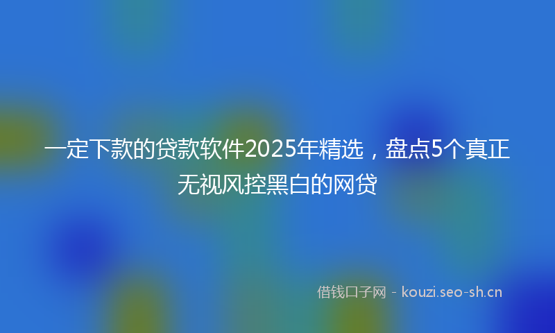 一定下款的贷款软件2025年精选，盘点5个真正无视风控黑白的网贷