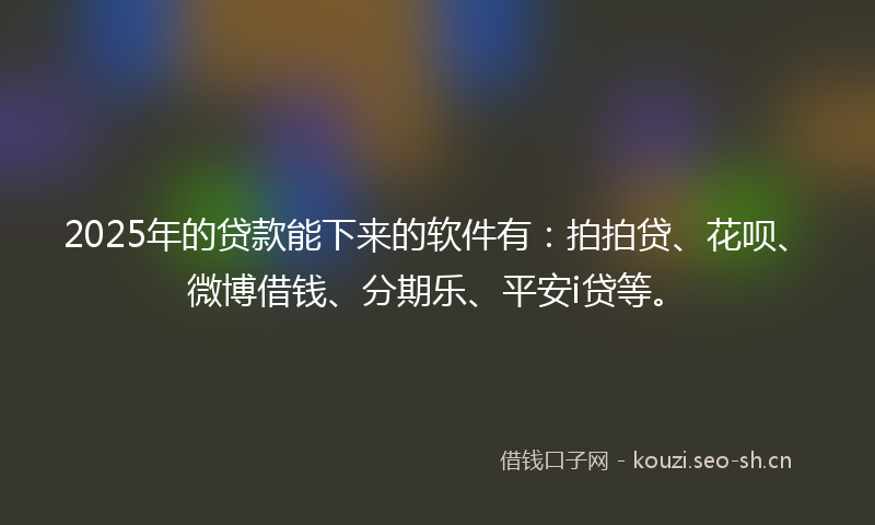 2025年的贷款能下来的软件有：拍拍贷、花呗、微博借钱、分期乐、平安i贷等。