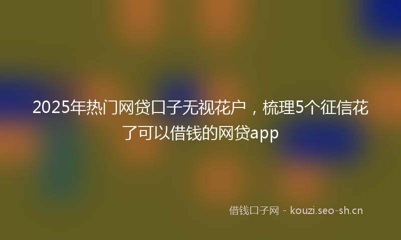2025年热门网贷口子无视花户，梳理5个征信花了可以借钱的网贷app
