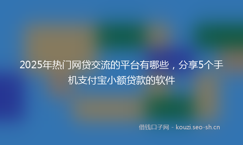 2025年热门网贷交流的平台有哪些，分享5个手机支付宝小额贷款的软件
