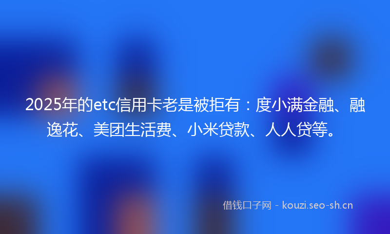 2025年的etc信用卡老是被拒有：度小满金融、融逸花、美团生活费、小米贷款、人人贷等。