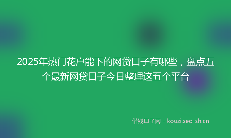 2025年热门花户能下的网贷口子有哪些，盘点五个最新网贷口子今日整理这五个平台