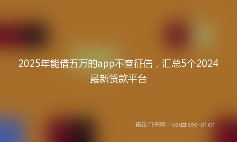 2025年能借五万的app不查征信，汇总5个2024最新贷款平台