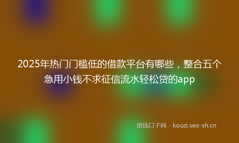 2025年热门门槛低的借款平台有哪些，整合五个急用小钱不求征信流水轻松贷的app