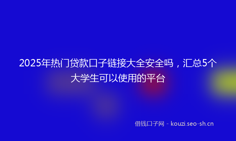 2025年热门贷款口子链接大全安全吗，汇总5个大学生可以使用的平台