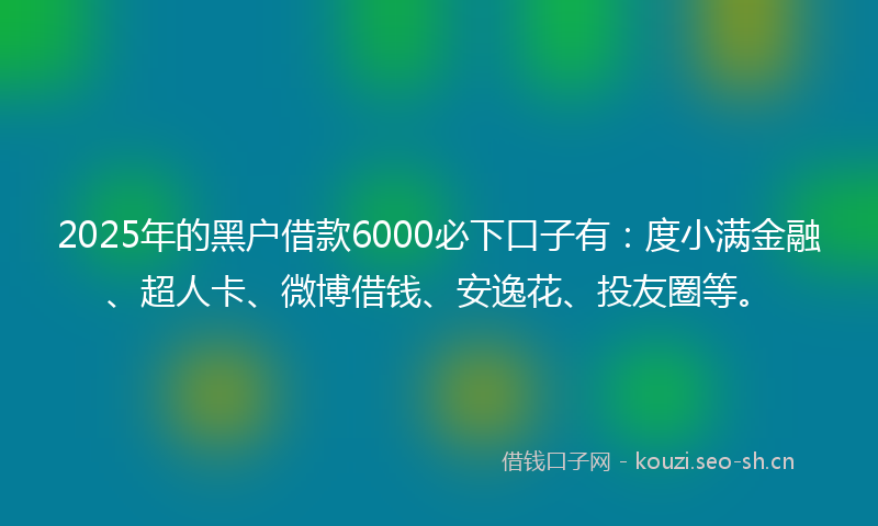 2025年的黑户借款6000必下口子有：度小满金融、超人卡、微博借钱、安逸花、投友圈等。