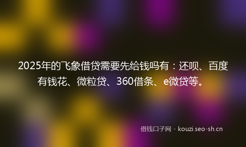 2025年的飞象借贷需要先给钱吗有：还呗、百度有钱花、微粒贷、360借条、e微贷等。