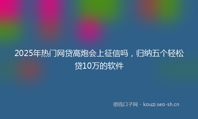 2025年热门网贷高炮会上征信吗，归纳五个轻松贷10万的软件