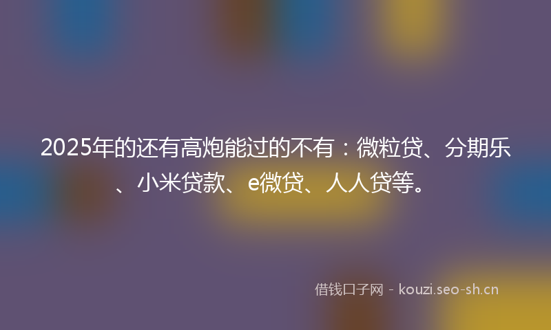 2025年的还有高炮能过的不有：微粒贷、分期乐、小米贷款、e微贷、人人贷等。