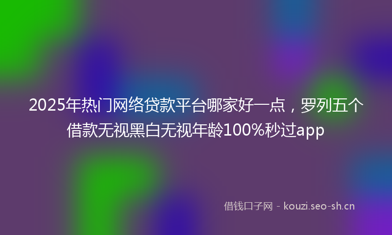 2025年热门网络贷款平台哪家好一点，罗列五个借款无视黑白无视年龄100%秒过app