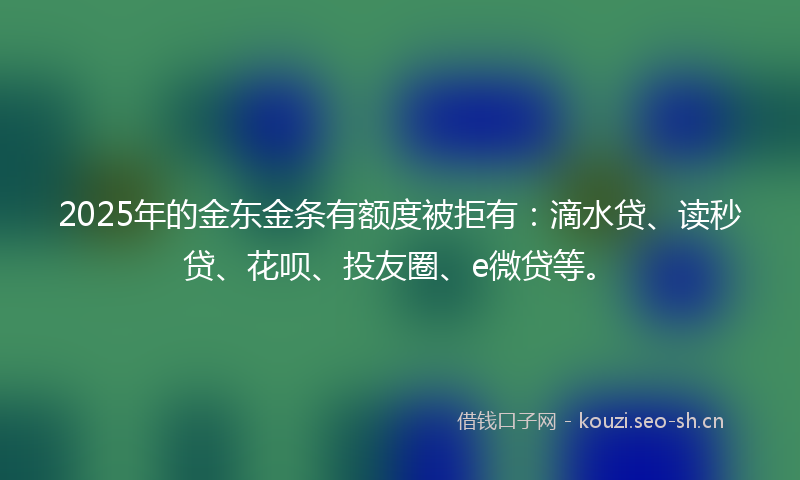 2025年的金东金条有额度被拒有：滴水贷、读秒贷、花呗、投友圈、e微贷等。