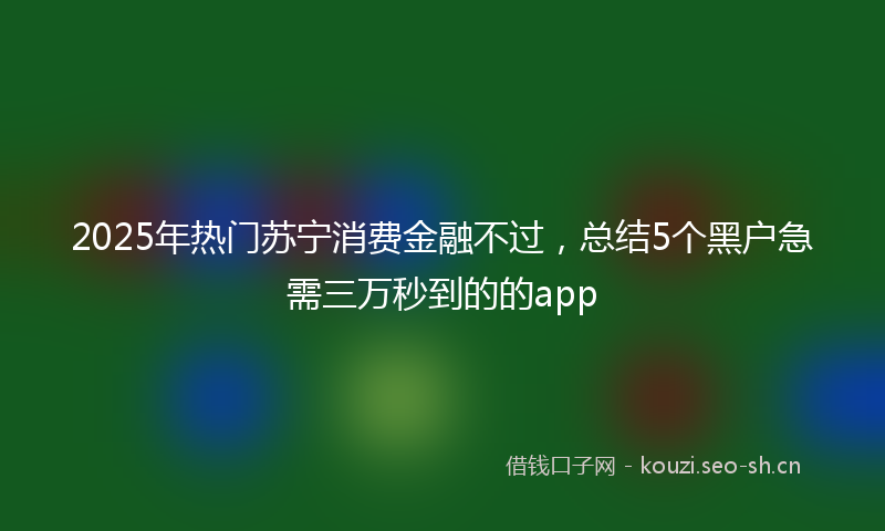 2025年热门苏宁消费金融不过，总结5个黑户急需三万秒到的的app