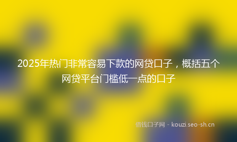 2025年热门非常容易下款的网贷口子，概括五个网贷平台门槛低一点的口子