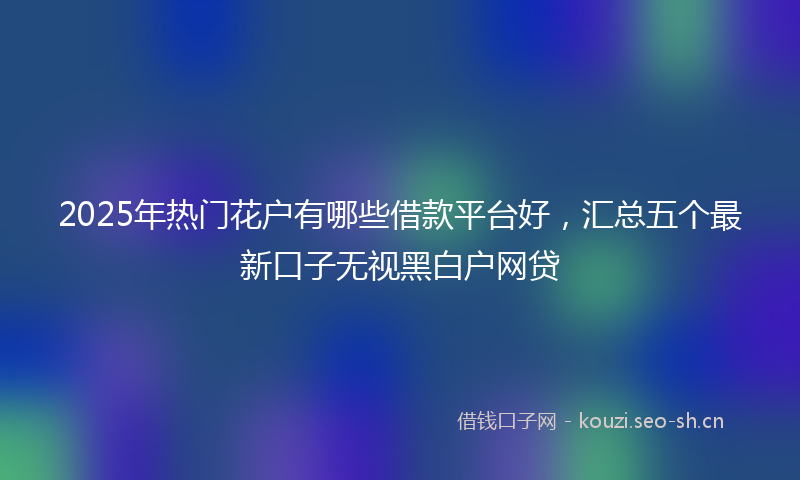 2025年热门花户有哪些借款平台好，汇总五个最新口子无视黑白户网贷