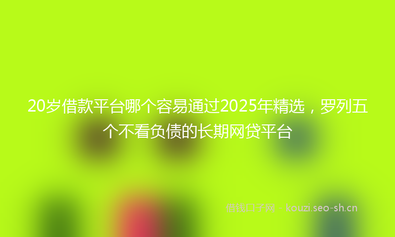 20岁借款平台哪个容易通过2025年精选，罗列五个不看负债的长期网贷平台