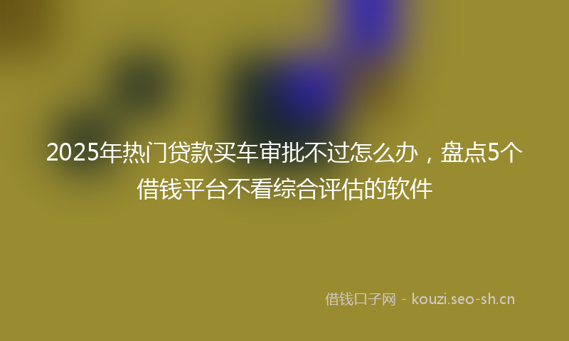 2025年热门贷款买车审批不过怎么办，盘点5个借钱平台不看综合评估的软件