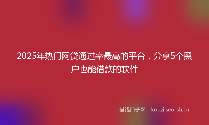2025年热门网贷通过率最高的平台，分享5个黑户也能借款的软件