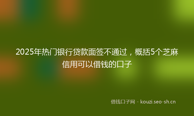 2025年热门银行贷款面签不通过，概括5个芝麻信用可以借钱的口子