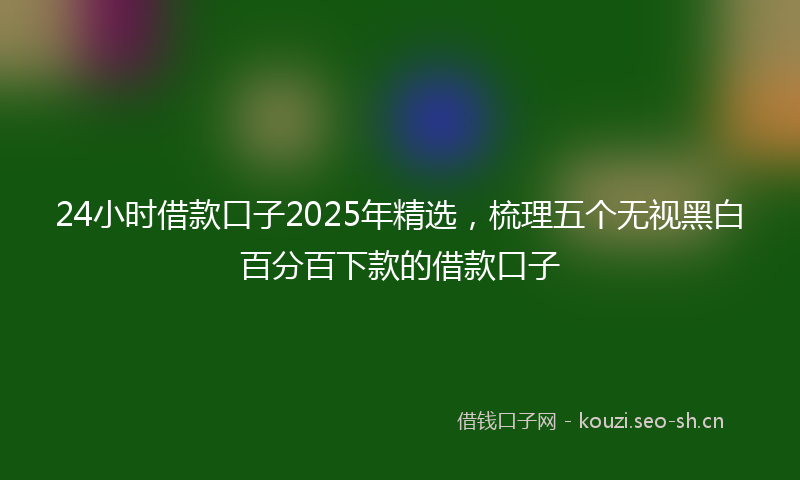 24小时借款口子2025年精选，梳理五个无视黑白百分百下款的借款口子