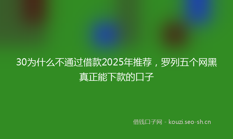 30为什么不通过借款2025年推荐,罗列五个网黑真正能下款的口子
