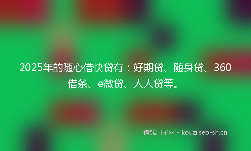 2025年的随心借快贷有：好期贷、随身贷、360借条、e微贷、人人贷等。