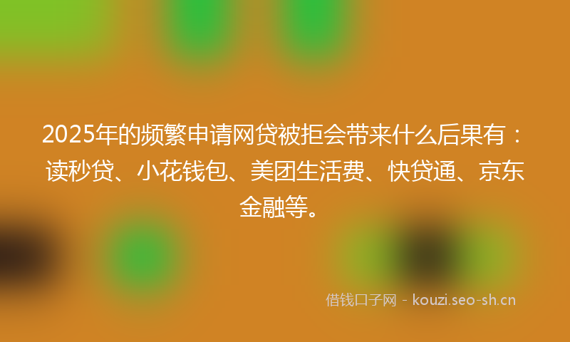 2025年的频繁申请网贷被拒会带来什么后果有：读秒贷、小花钱包、美团生活费、快贷通、京东金融等。
