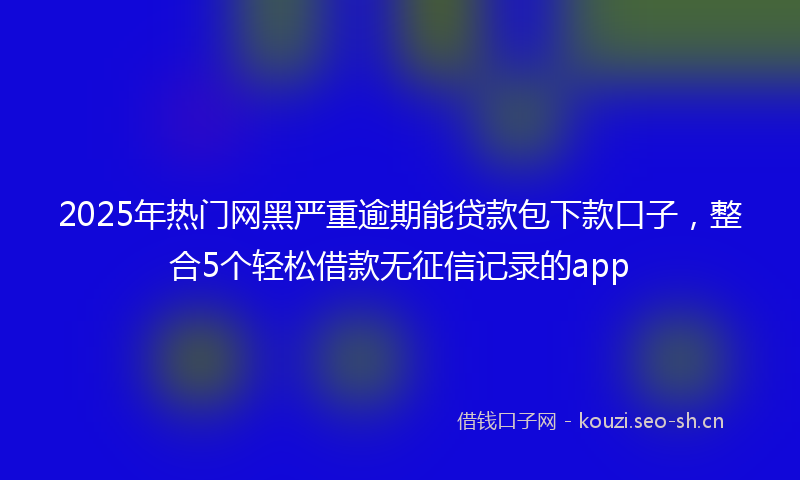 2025年热门网黑严重逾期能贷款包下款口子，整合5个轻松借款无征信记录的app