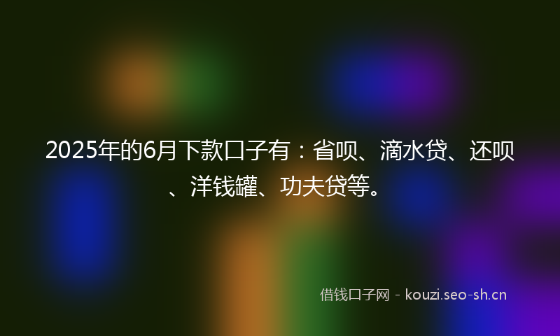 2025年的6月下款口子有：省呗、滴水贷、还呗、洋钱罐、功夫贷等。