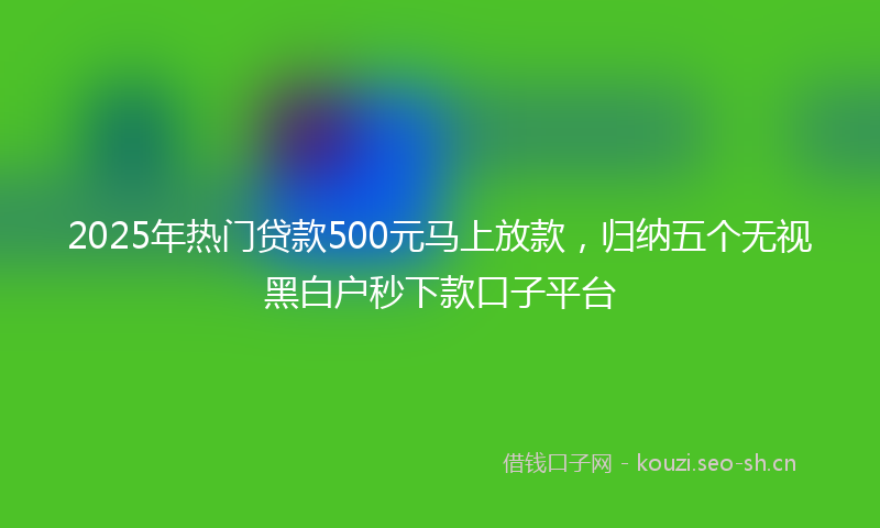 2025年热门贷款500元马上放款，归纳五个无视黑白户秒下款口子平台