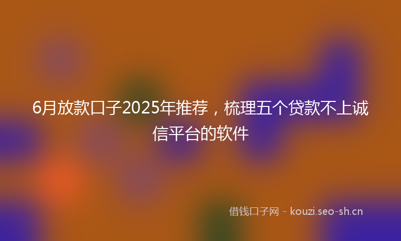 6月放款口子2025年推荐，梳理五个贷款不上诚信平台的软件