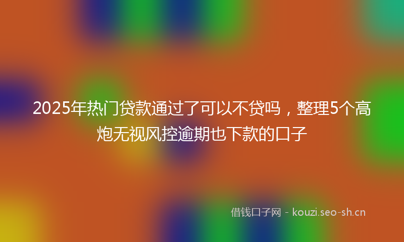 2025年热门贷款通过了可以不贷吗，整理5个高炮无视风控逾期也下款的口子