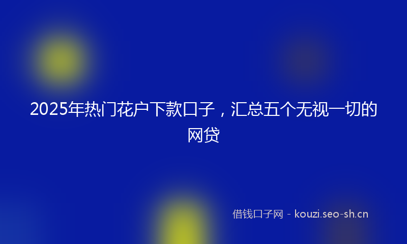 2025年热门花户下款口子，汇总五个无视一切的网贷