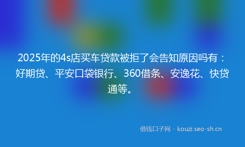 2025年的4s店买车贷款被拒了会告知原因吗有：好期贷、平安口袋银行、360借条、安逸花、快贷通等。