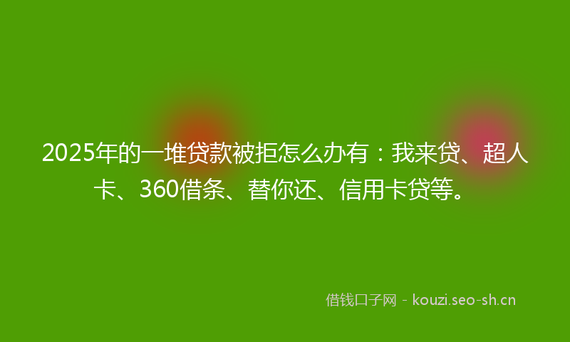 2025年的一堆贷款被拒怎么办有：我来贷、超人卡、360借条、替你还、信用卡贷等。