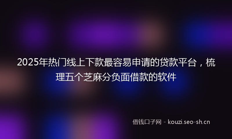 2025年热门线上下款最容易申请的贷款平台，梳理五个芝麻分负面借款的软件