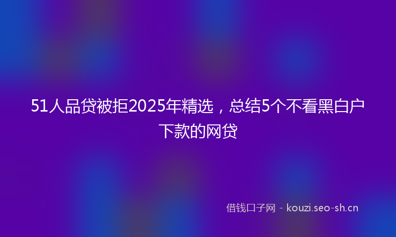 51人品贷被拒2025年精选，总结5个不看黑白户下款的网贷