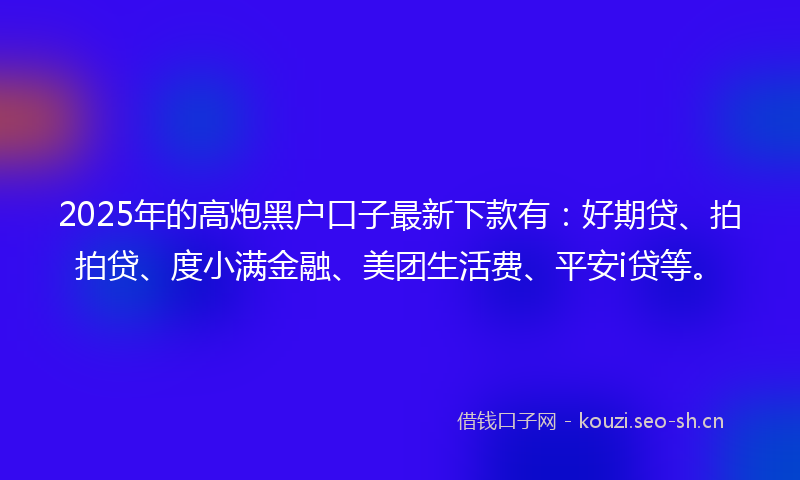 2025年的高炮黑户口子最新下款有：好期贷、拍拍贷、度小满金融、美团生活费、平安i贷等。