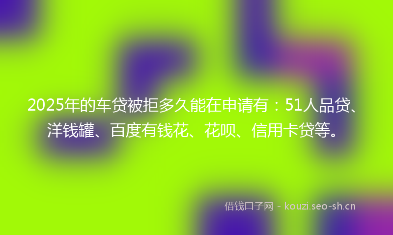 2025年的车贷被拒多久能在申请有：51人品贷、洋钱罐、百度有钱花、花呗、信用卡贷等。